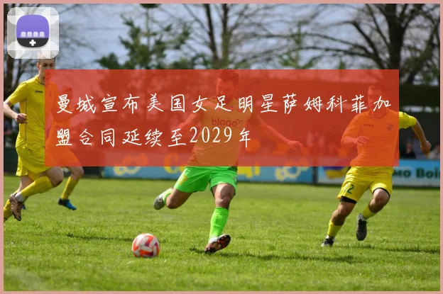 曼城宣布美国女足明星萨姆科菲加盟合同延续至2029年