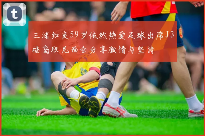 三浦知良59岁依然热爱足球出席J3福岛联见面会分享激情与坚持