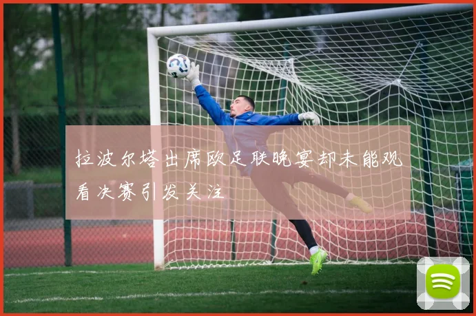 拉波尔塔出席欧足联晚宴却未能观看决赛引发关注