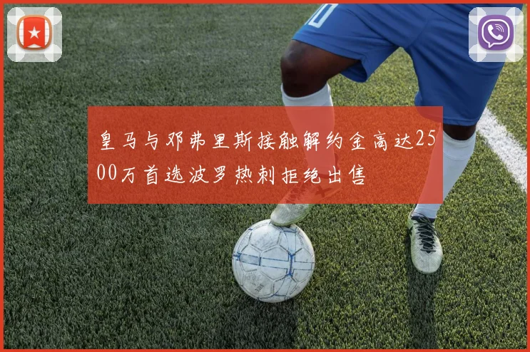 皇马与邓弗里斯接触解约金高达2500万首选波罗热刺拒绝出售