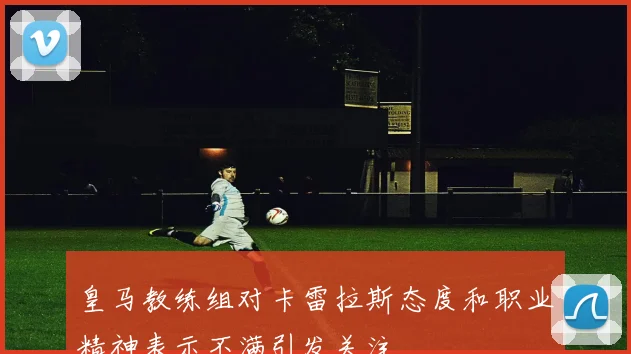 皇马教练组对卡雷拉斯态度和职业精神表示不满引发关注