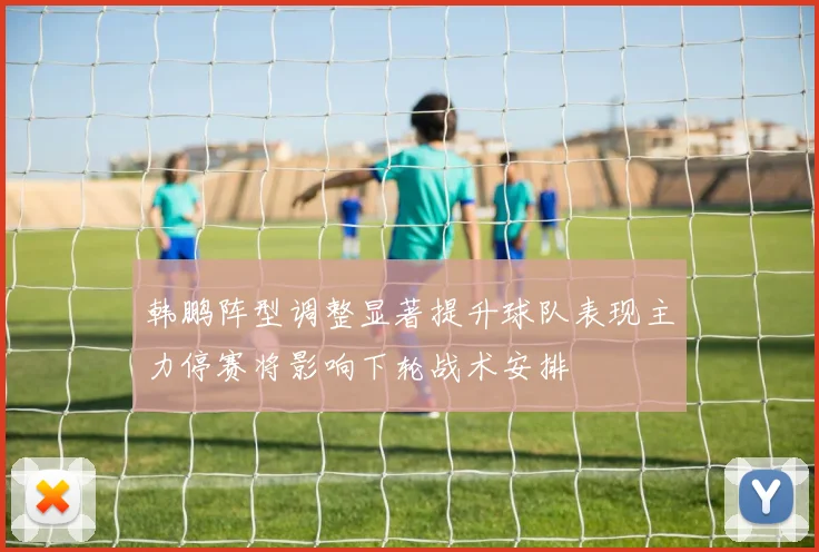 韩鹏阵型调整显著提升球队表现主力停赛将影响下轮战术安排