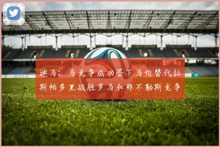 迪马：马竞争成功签下马伦替代拉斯帕多里战胜罗马和那不勒斯竞争
