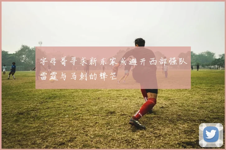 字母哥寻求新东家或避开西部强队雷霆与马刺的锋芒