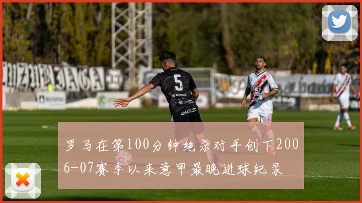 罗马在第100分钟绝杀对手创下2006-07赛季以来意甲最晚进球纪录