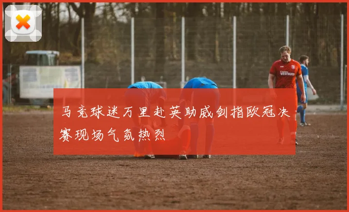 马竞球迷万里赴英助威剑指欧冠决赛现场气氛热烈