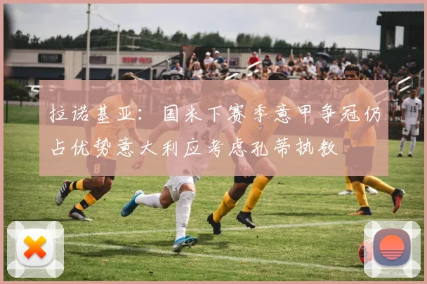 拉诺基亚：国米下赛季意甲争冠仍占优势意大利应考虑孔蒂执教