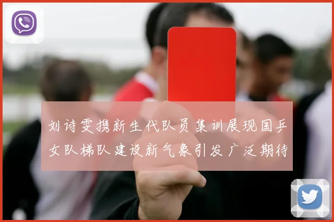 刘诗雯携新生代队员集训展现国乒女队梯队建设新气象引发广泛期待